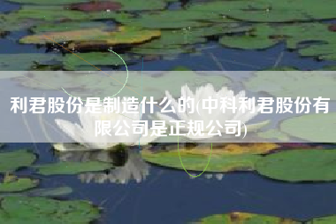 利君股份是制造什么的(中科利君股份有限公司是正规公司)