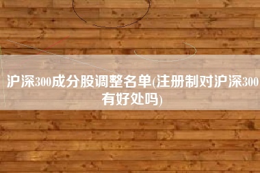 沪深300成分股调整名单(注册制对沪深300有好处吗)