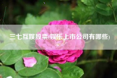 三七互娱股票(娱乐上市公司有哪些)