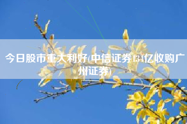 今日股市重大利好(中信证券134亿收购广州证券)