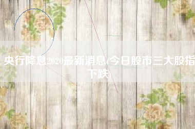 央行降息2020最新消息(今日股市三大股指下跌)