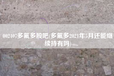 002407多氟多股吧(多氟多2021年5月还能继续持有吗)