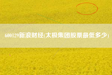 600129新浪财经(太极集团股票最低多少)