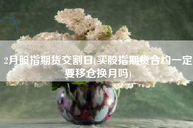 2月股指期货交割日(买股指期货合约一定要移仓换月吗)