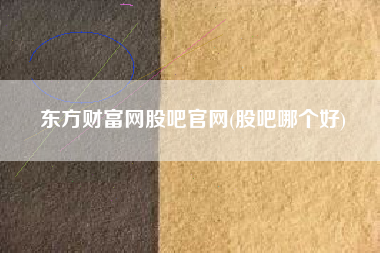 东方财富网股吧官网(股吧哪个好)