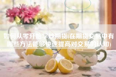 如何从零开始学炒期货(在期货交易中有哪些方法能够快速提高对交易的认知)