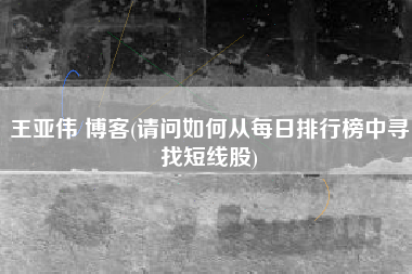 王亚伟 博客(请问如何从每日排行榜中寻找短线股)
