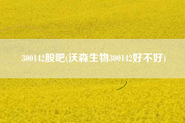 300142股吧(沃森生物300142好不好)