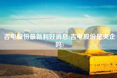 吉电股份最新利好消息(吉电股份是央企吗)