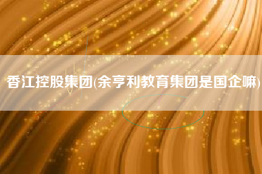 香江控股集团(余亨利教育集团是国企嘛)