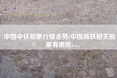 中国中铁股票行情走势(中国高铁相关股票有哪些)