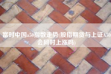 富时中国a50指数走势(股指期货与上证A50会同时上涨吗)