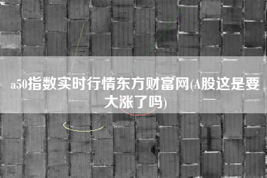 a50指数实时行情东方财富网(A股这是要大涨了吗)