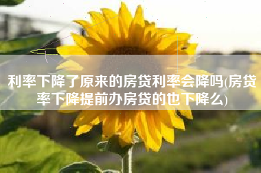 利率下降了原来的房贷利率会降吗(房贷率下降提前办房贷的也下降么)
