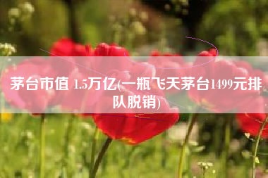 茅台市值 1.5万亿(一瓶飞天茅台1499元排队脱销)