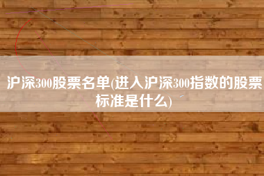 沪深300股票名单(进入沪深300指数的股票标准是什么)