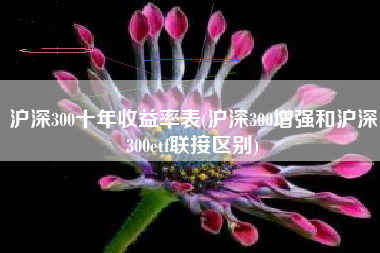 沪深300十年收益率表(沪深300增强和沪深300etf联接区别)
