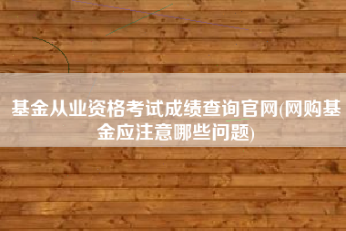 基金从业资格考试成绩查询官网(网购基金应注意哪些问题)