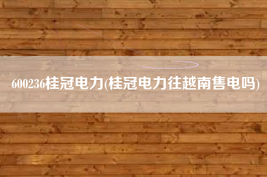 600236桂冠电力(桂冠电力往越南售电吗)