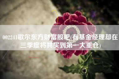 002241歌尔东方财富股吧(有基金经理却在三季度将其买到第一大重仓)