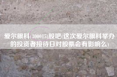 爱尔眼科(300015)股吧(这次爱尔眼科举办的投资者接待日对股票会有影响么)