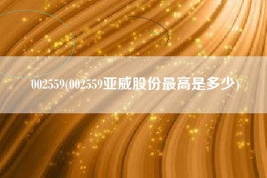 002559(002559亚威股份最高是多少)