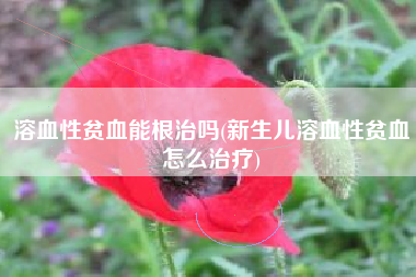 溶血性贫血能根治吗(新生儿溶血性贫血怎么治疗)
