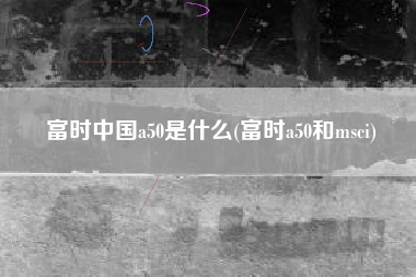 富时中国a50是什么(富时a50和msci)
