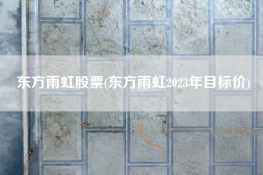 东方雨虹股票(东方雨虹2023年目标价)