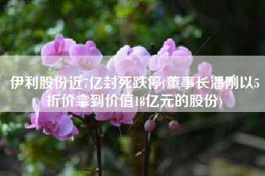 伊利股份近7亿封死跌停(董事长潘刚以5折价拿到价值18亿元的股份)