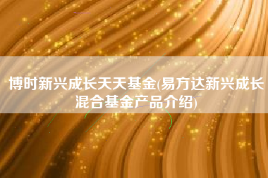 博时新兴成长天天基金(易方达新兴成长混合基金产品介绍)