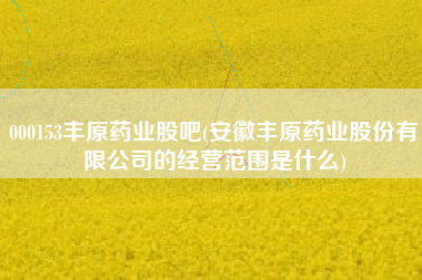 000153丰原药业股吧(安徽丰原药业股份有限公司的经营范围是什么)