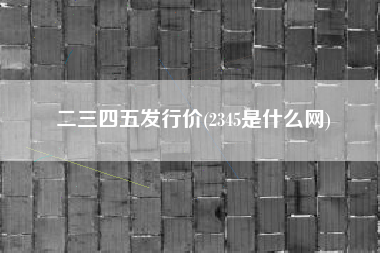 二三四五发行价(2345是什么网)