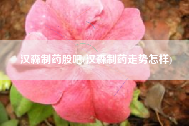 汉森制药股吧(汉森制药走势怎样)