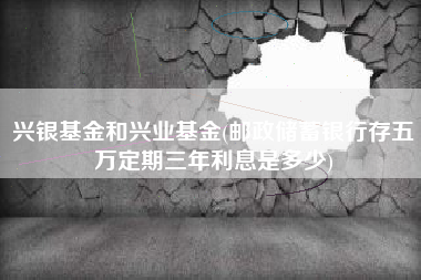 兴银基金和兴业基金(邮政储蓄银行存五万定期三年利息是多少)