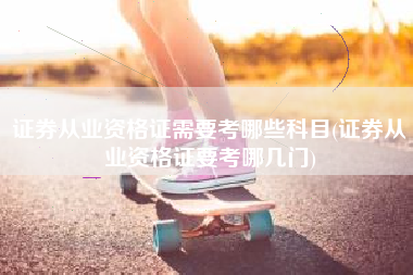证券从业资格证需要考哪些科目(证券从业资格证要考哪几门)