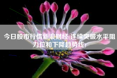 今日股市行情新浪财经(连续突破水平阻力位和下降趋势线)