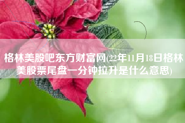 格林美股吧东方财富网(22年11月18日格林美股票尾盘一分钟拉升是什么意思)