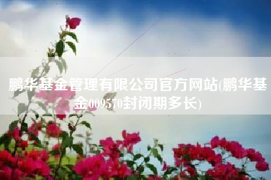 鹏华基金管理有限公司官方网站(鹏华基金009570封闭期多长)