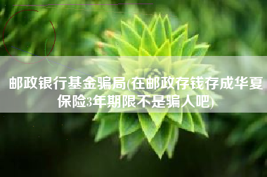 邮政银行基金骗局(在邮政存钱存成华夏保险3年期限不是骗人吧)
