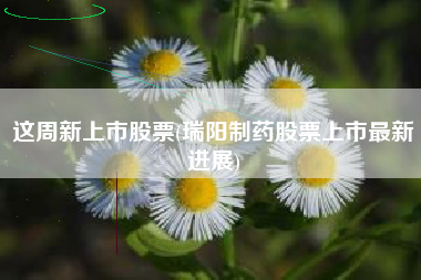 这周新上市股票(瑞阳制药股票上市最新进展)