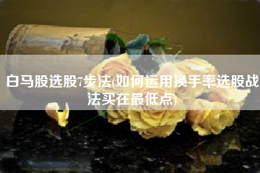 白马股选股7步法(如何运用换手率选股战法买在最低点)