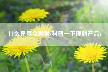 什么是基金理财(科普一下理财产品)