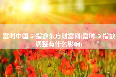 富时中国a50指数东方财富网(富时a50指数调整有什么影响)