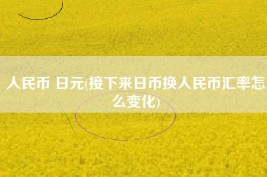 人民币 日元(接下来日币换人民币汇率怎么变化)