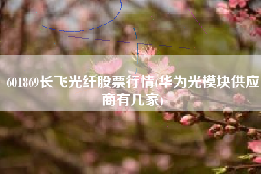 601869长飞光纤股票行情(华为光模块供应商有几家)