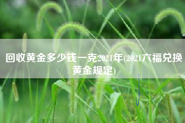 回收黄金多少钱一克2021年(2021六福兑换黄金规定)