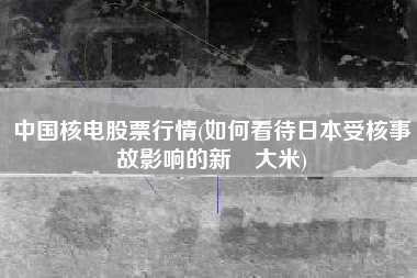 中国核电股票行情(如何看待日本受核事故影响的新潟大米)