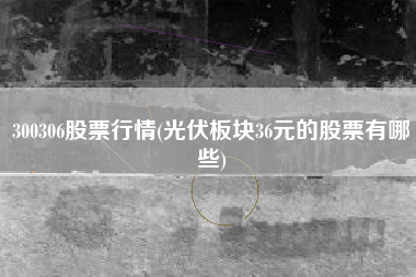 300306股票行情(光伏板块36元的股票有哪些)