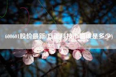 600601股价最新(方正科技市值该是多少)